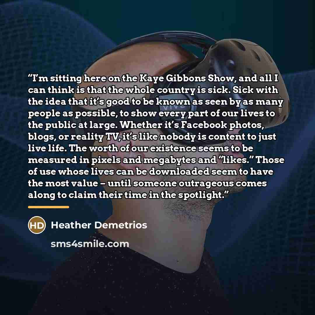 “I’m sitting here on the Kaye Gibbons Show, and all I can think is that the whole country is sick. Sick with the idea that it’s good to be known as seen by as many people as possible, to show every part of our lives to the public at large. Whether it’s Facebook photos, blogs, or reality TV, it’s…” quote by Heather Demetrios
