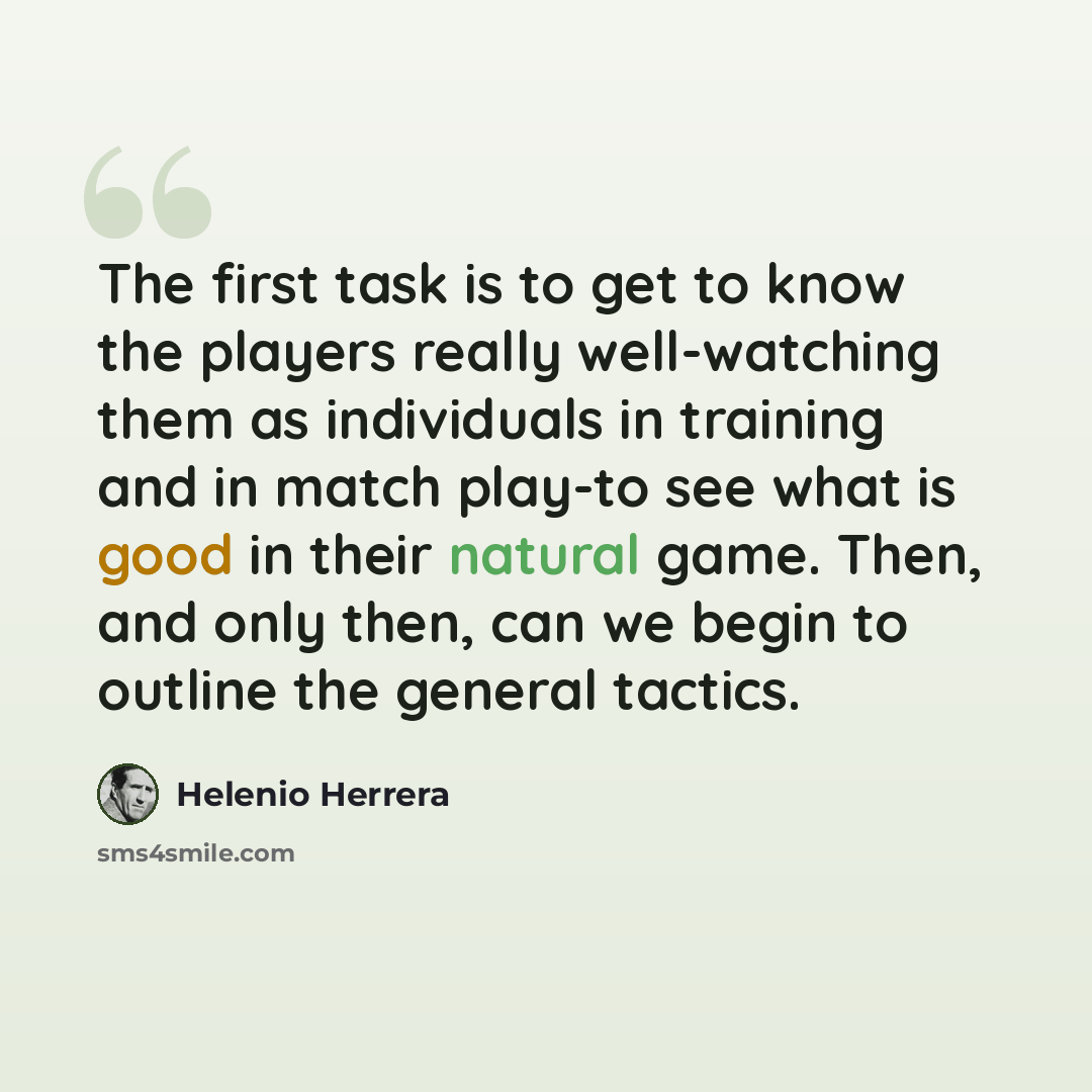 “The first task is to get to know the players really well-watching them as individuals in training and in match play-to see what is good in their natural game. Then, and only then, can we begin to outline the general tactics.” quote by Helenio Herrera