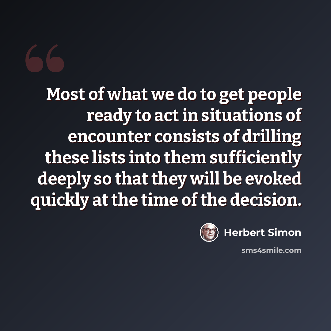 “Most of what we do to get people ready to act in situations of encounter consists of drilling these lists into them sufﬁciently deeply so that they will be evoked quickly at the time of the decision.” quote by Herbert Simon
