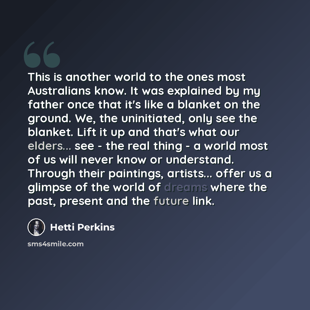 “This is another world to the ones most Australians know. It was explained by my father once that it's like a blanket on the ground. We, the uninitiated, only see the blanket. Lift it up and that's what our elders... see - the real thing - a world most of us will never know or understand. Through…” quote by Hetti Perkins