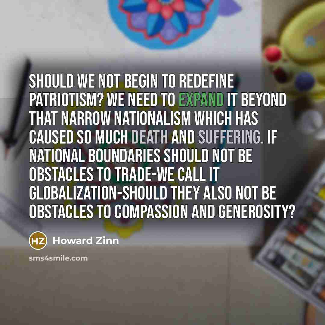 “Should we not begin to redefine patriotism? We need to expand it beyond that narrow nationalism which has caused so much death and suffering. If national boundaries should not be obstacles to trade-we call it globalization-should they also not be obstacles to compassion and generosity?” quote by Howard Zinn