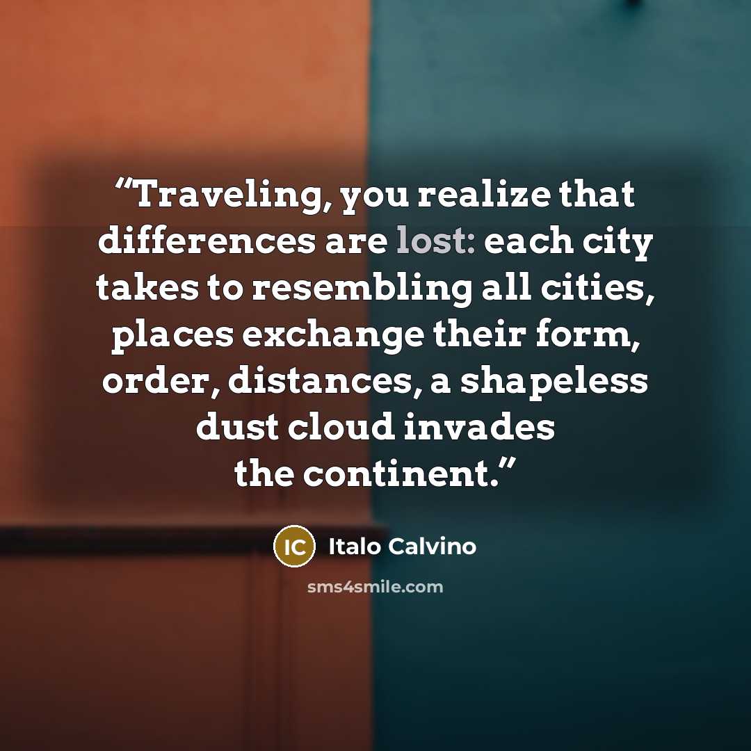 “Traveling, you realize that differences are lost: each city takes to resembling all cities, places exchange their form, order, distances, a shapeless dust cloud invades the continent.” quote by Italo Calvino