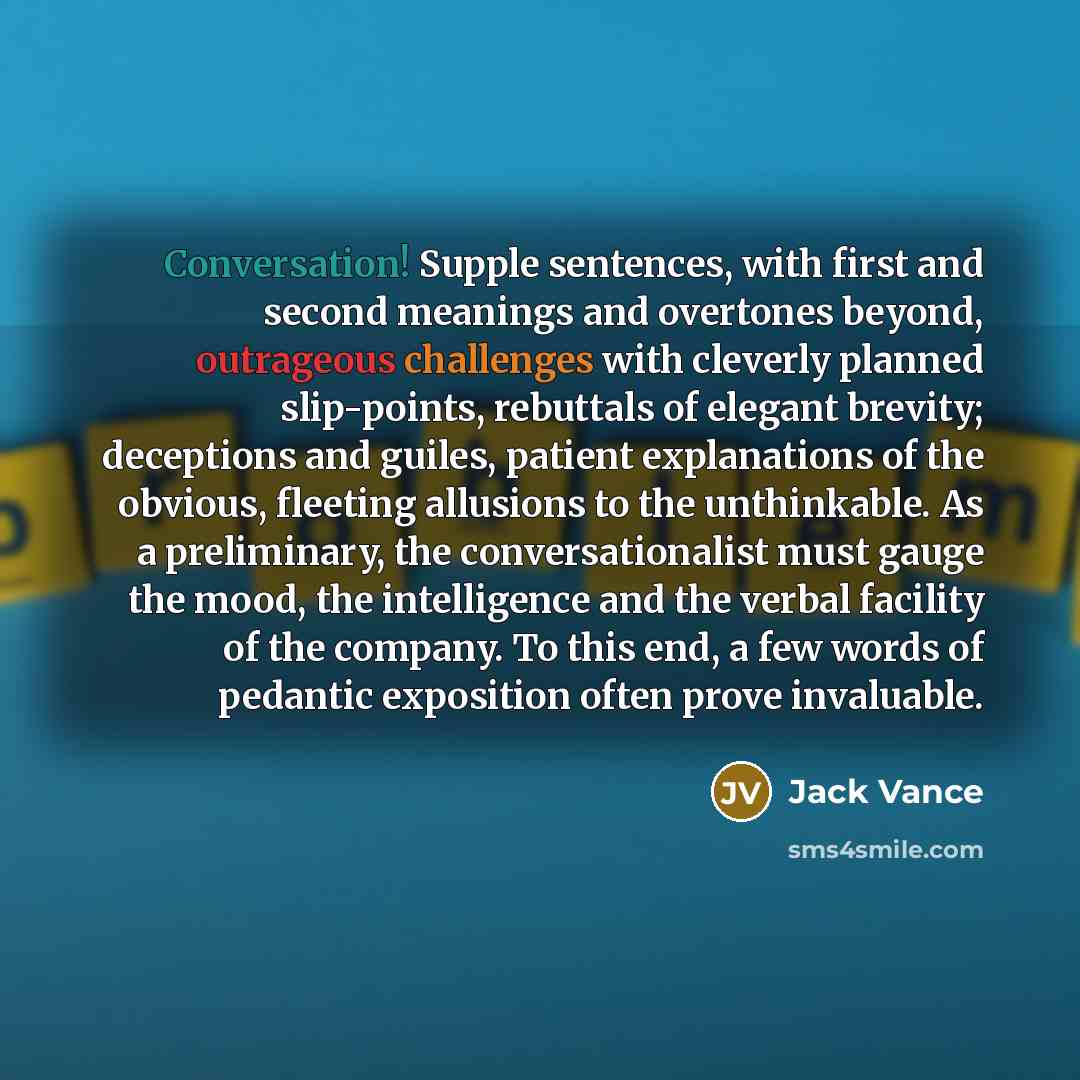 “Conversation! Supple sentences, with first and second meanings and overtones beyond, outrageous challenges with cleverly planned slip-points, rebuttals of elegant brevity; deceptions and guiles, patient explanations of the obvious, fleeting allusions to the unthinkable. As a preliminary, the…” quote by Jack Vance