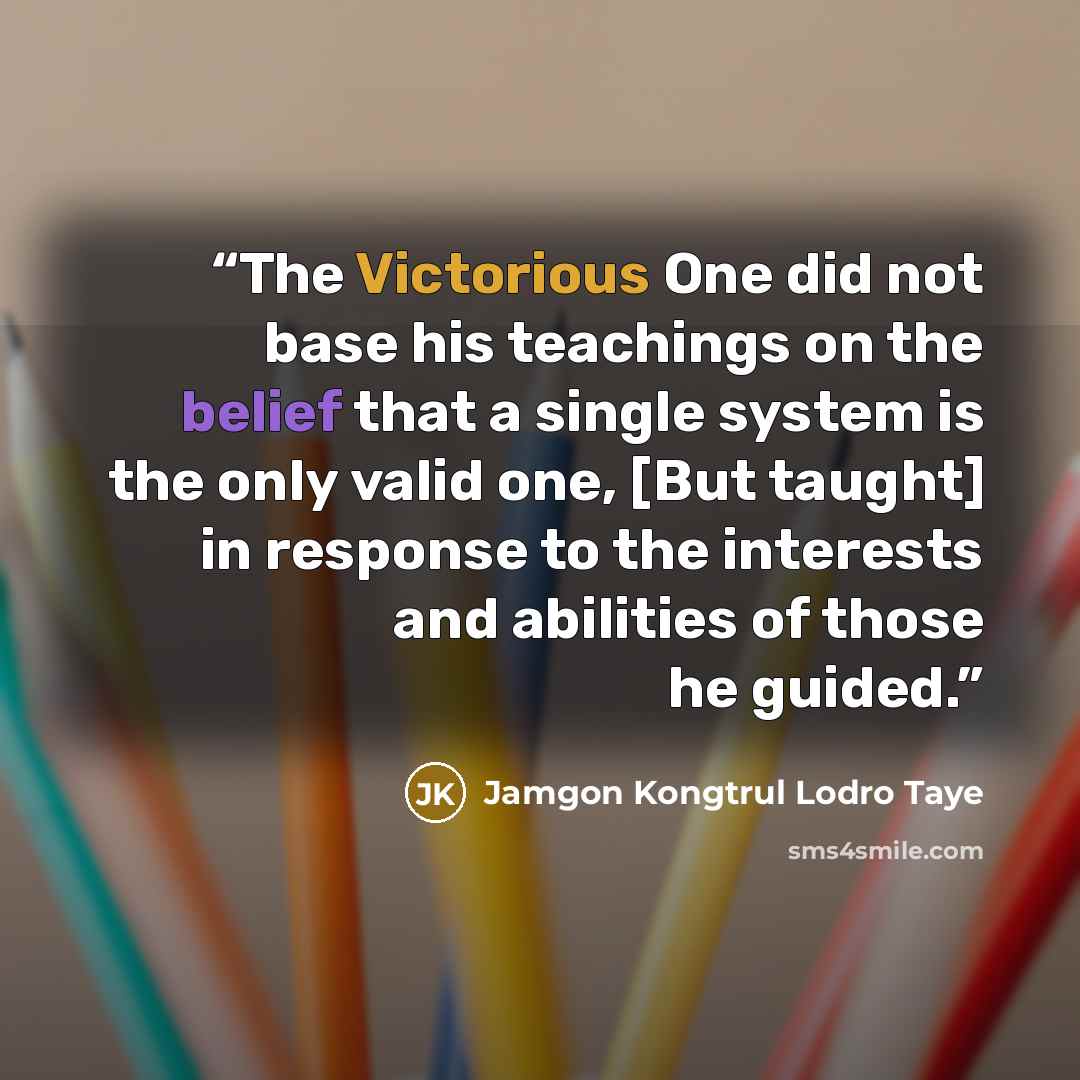 “The Victorious One did not base his teachings on the belief that a single system is the only valid one, [But taught] in response to the interests and abilities of those he guided.” quote by Jamgon Kongtrul Lodro Taye