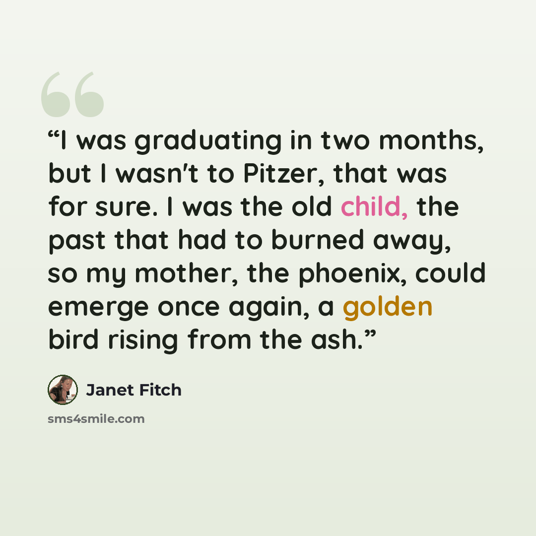 “I was graduating in two months, but I wasn't to Pitzer, that was for sure. I was the old child, the past that had to burned away, so my mother, the phoenix, could emerge once again, a golden bird rising from the ash.” quote by Janet Fitch