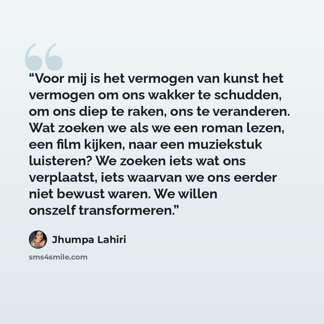 “Voor mij is het vermogen van kunst het vermogen om ons wakker te schudden, om ons diep te raken, ons te veranderen. Wat zoeken we als we een roman lezen, een film kijken, naar een muziekstuk luisteren? We zoeken iets wat ons verplaatst, iets waarvan we ons eerder niet bewust waren. We willen…” quote by Jhumpa Lahiri