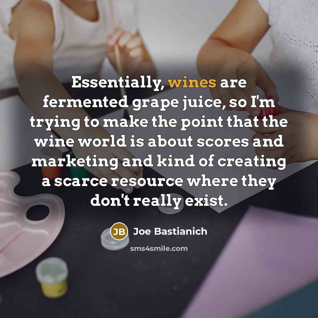 “Essentially, wines are fermented grape juice, so I'm trying to make the point that the wine world is about scores and marketing and kind of creating a scarce resource where they don't really exist.” quote by Joe Bastianich