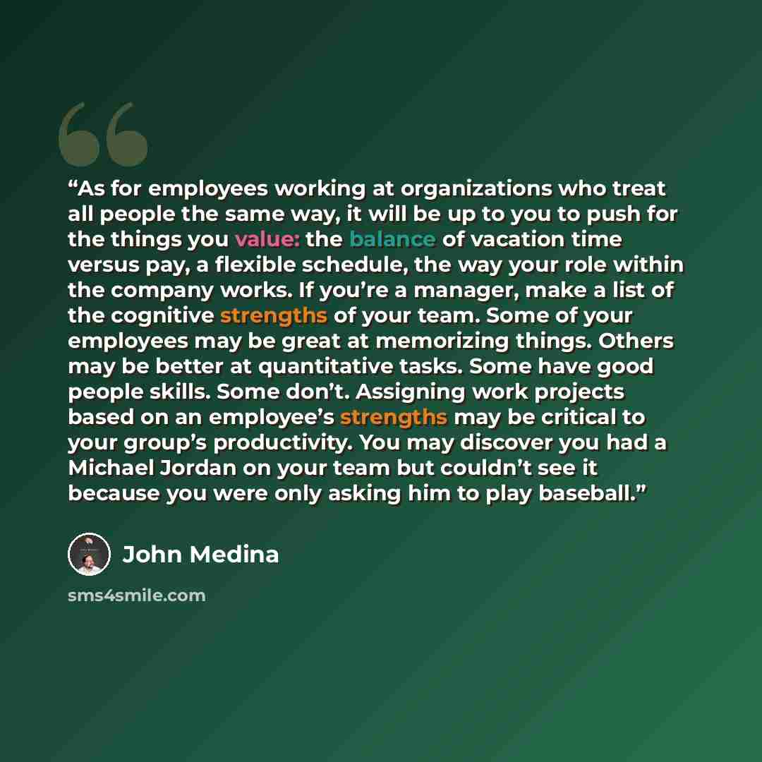 “As for employees working at organizations who treat all people the same way, it will be up to you to push for the things you value: the balance of vacation time versus pay, a flexible schedule, the way your role within the company works. If you’re a manager, make a list of the cognitive strengths…” quote by John Medina