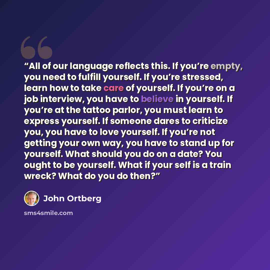“All of our language reflects this. If you’re empty, you need to fulfill yourself. If you’re stressed, learn how to take care of yourself. If you’re on a job interview, you have to believe in yourself. If you’re at the tattoo parlor, you must learn to express yourself. If someone dares to criticize…” quote by John Ortberg