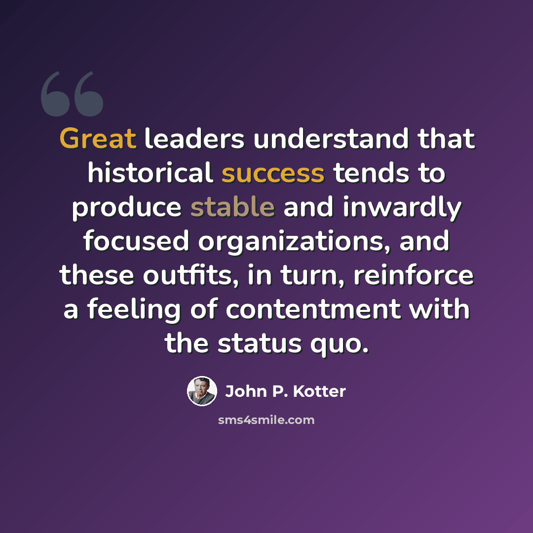 “Great leaders understand that historical success tends to produce stable and inwardly focused organizations, and these outfits, in turn, reinforce a feeling of contentment with the status quo.” quote by John P. Kotter