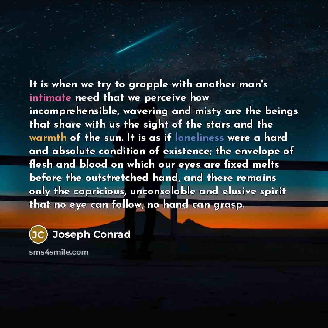 “It is when we try to grapple with another man's intimate need that we perceive how incomprehensible, wavering and misty are the beings that share with us the sight of the stars and the warmth of the sun. It is as if loneliness were a hard and absolute condition of existence; the envelope of flesh…” quote by Joseph Conrad
