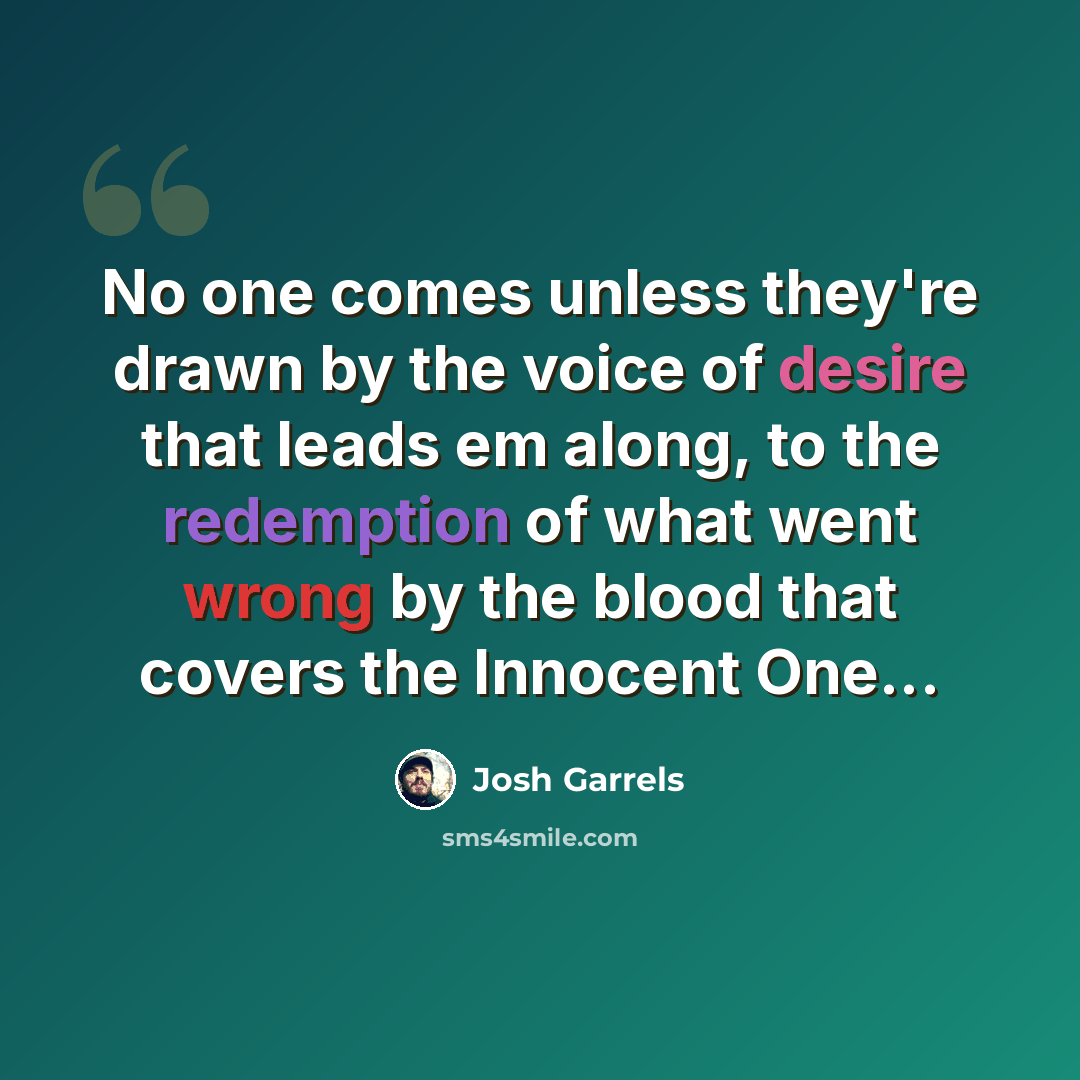 “No one comes unless they're drawn by the voice of desire that leads em along, to the redemption of what went wrong by the blood that covers the Innocent One...” quote by Josh Garrels