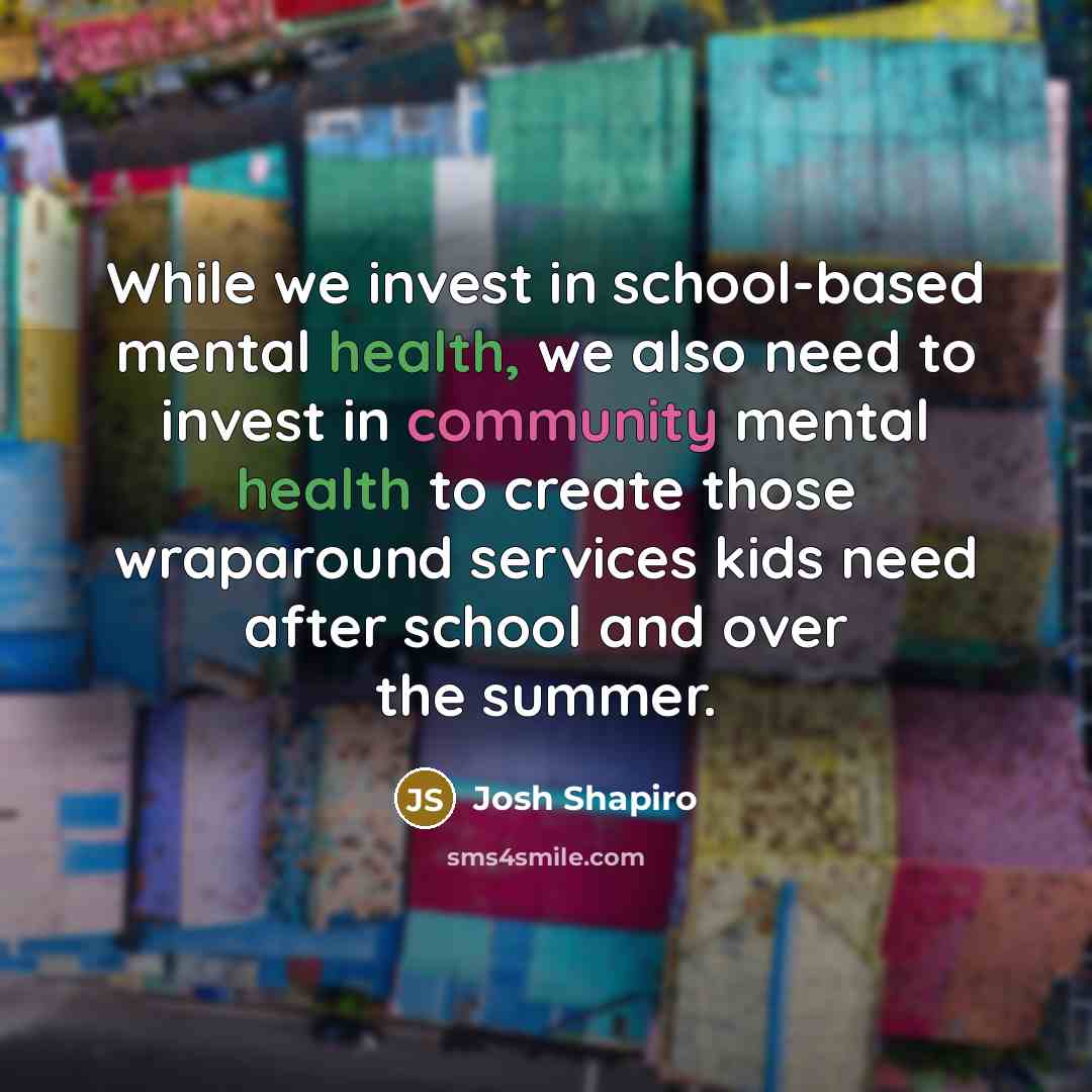 “While we invest in school-based mental health, we also need to invest in community mental health to create those wraparound services kids need after school and over the summer.” quote by Josh Shapiro