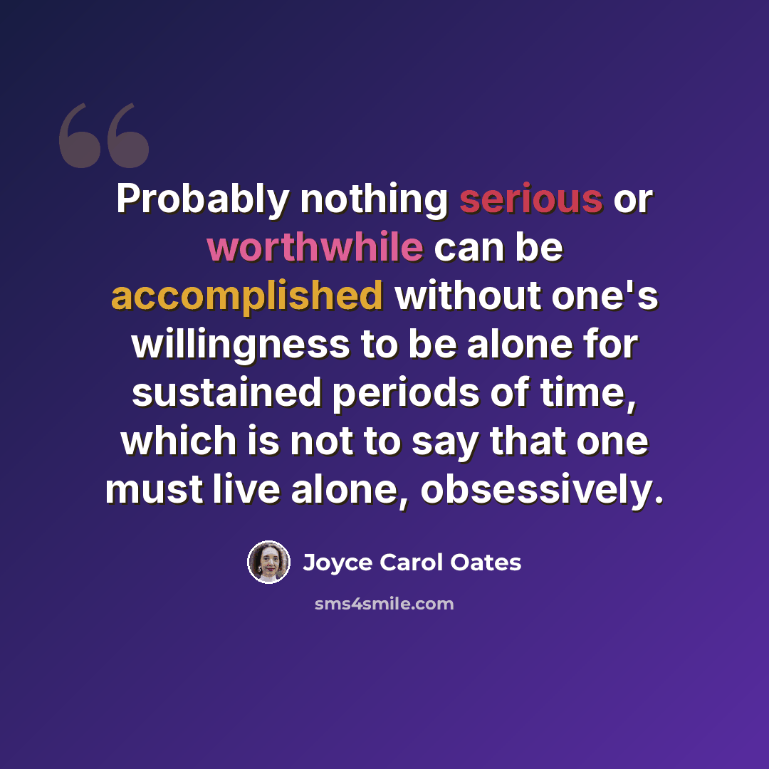 “Probably nothing serious or worthwhile can be accomplished without one's willingness to be alone for sustained periods of time, which is not to say that one must live alone, obsessively.” quote by Joyce Carol Oates