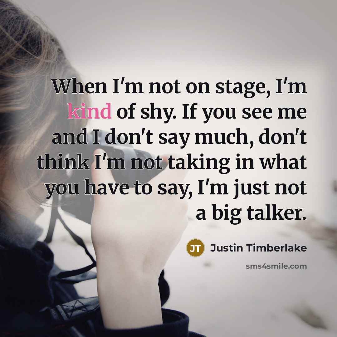 “When I'm not on stage, I'm kind of shy. If you see me and I don't say much, don't think I'm not taking in what you have to say, I'm just not a big talker.” quote by Justin Timberlake
