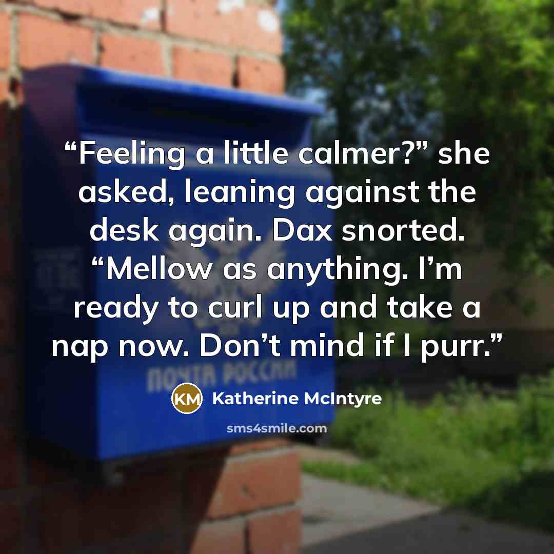 “Feeling a little calmer?” she asked, leaning against the desk again. Dax snorted. “Mellow as anything. I’m ready to curl up and take a nap now. Don’t mind if I purr.” quote by Katherine McIntyre