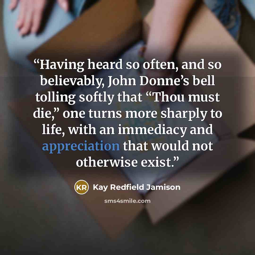 “Having heard so often, and so believably, John Donne’s bell tolling softly that “Thou must die,” one turns more sharply to life, with an immediacy and appreciation that would not otherwise exist.” quote by Kay Redfield Jamison
