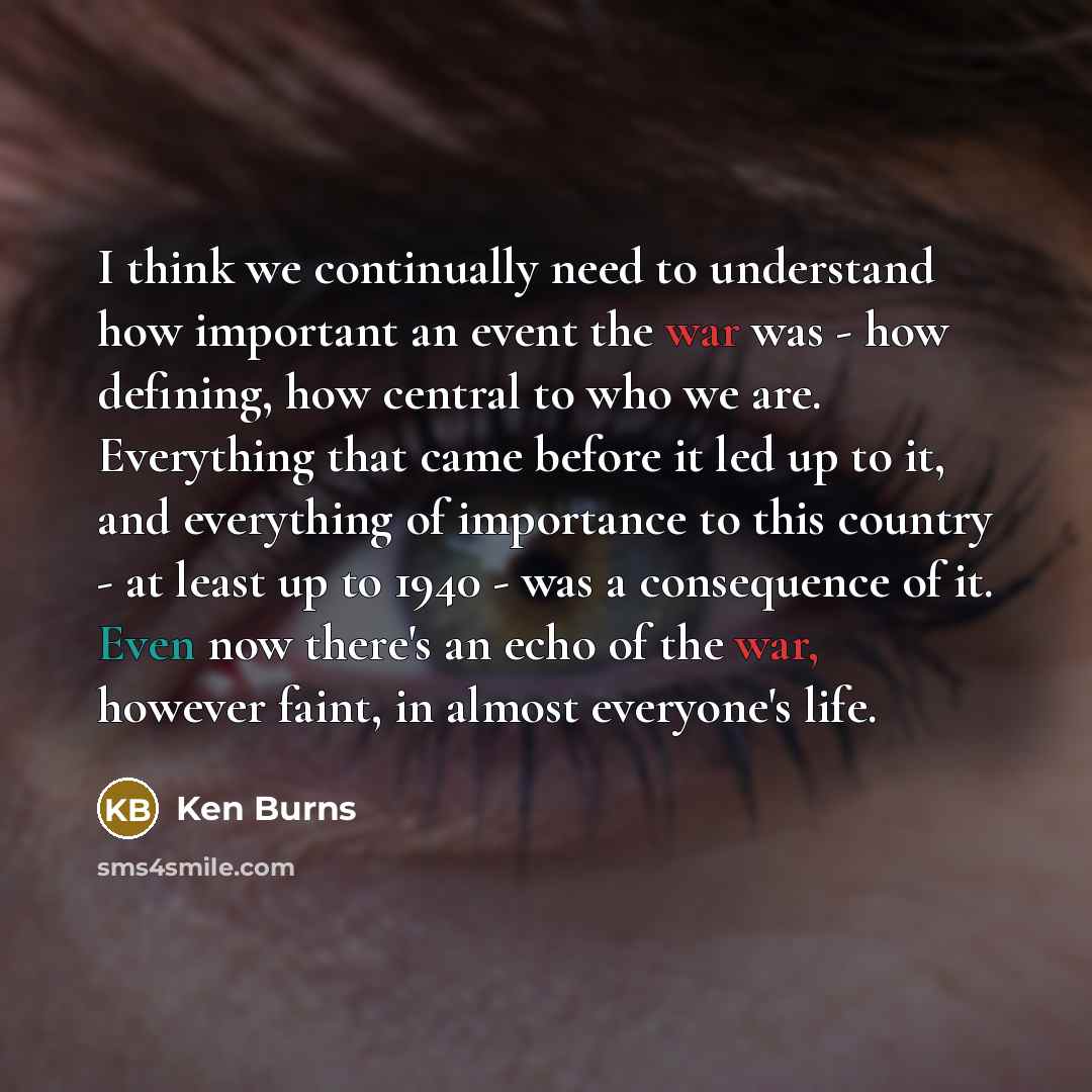 “I think we continually need to understand how important an event the war was - how defining, how central to who we are. Everything that came before it led up to it, and everything of importance to this country - at least up to 1940 - was a consequence of it. Even now there's an echo of the war…” quote by Ken Burns
