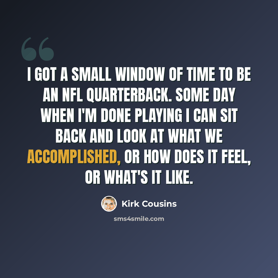 “I got a small window of time to be an NFL quarterback. Some day when I'm done playing I can sit back and look at what we accomplished, or how does it feel, or what's it like.” quote by Kirk Cousins