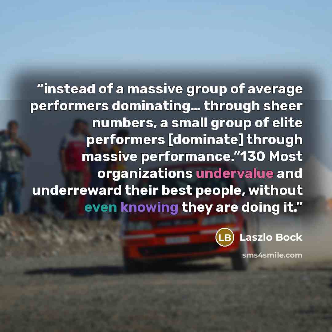 “instead of a massive group of average performers dominating… through sheer numbers, a small group of elite performers [dominate] through massive performance.”130 Most organizations undervalue and underreward their best people, without even knowing they are doing it.” quote by Laszlo Bock
