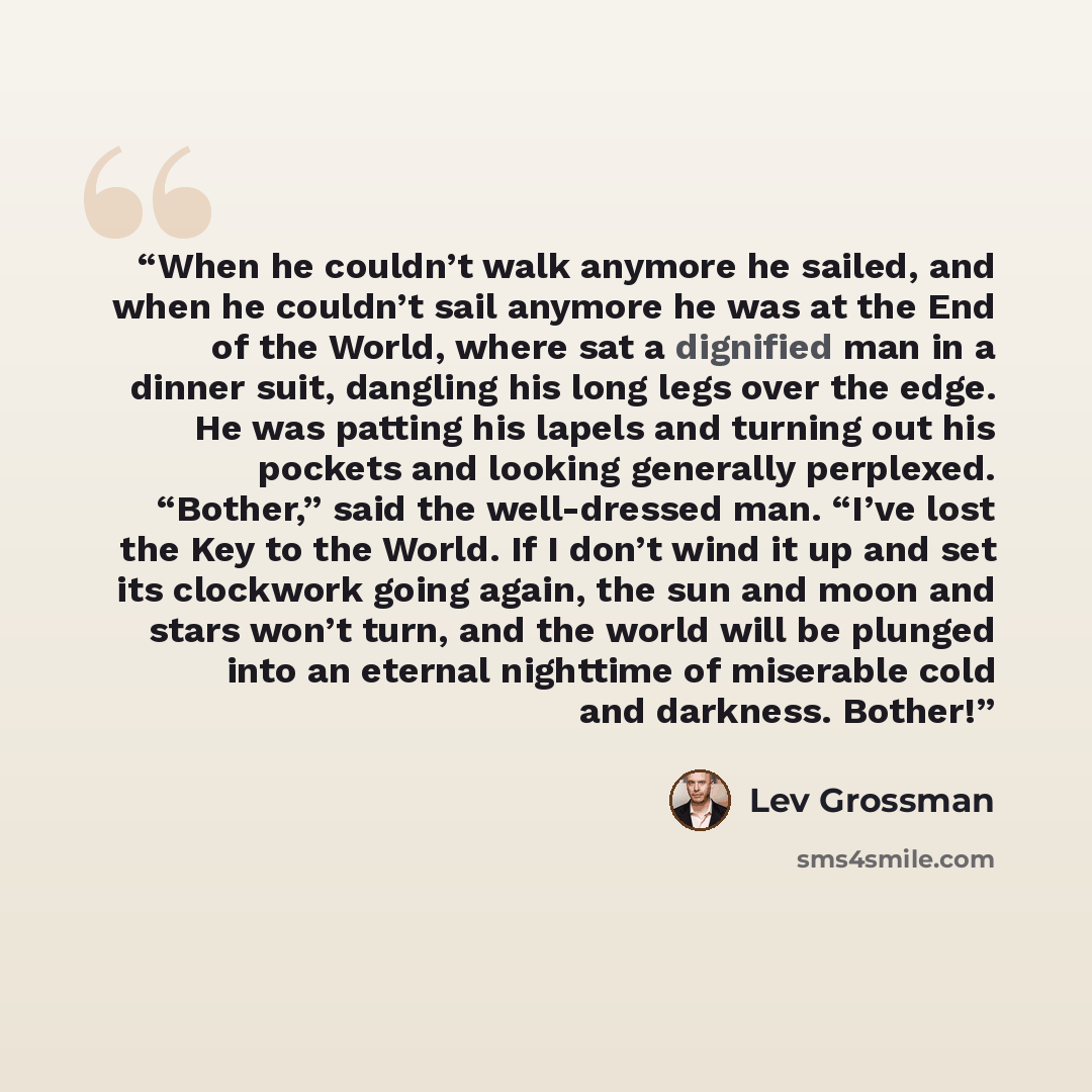 “When he couldn’t walk anymore he sailed, and when he couldn’t sail anymore he was at the End of the World, where sat a dignified man in a dinner suit, dangling his long legs over the edge. He was patting his lapels and turning out his pockets and looking generally perplexed. “Bother,” said the…” quote by Lev Grossman