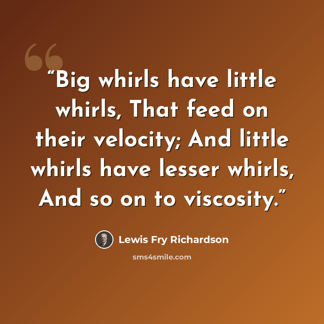 “Big whirls have little whirls, That feed on their velocity; And little whirls have lesser whirls, And so on to viscosity.” quote by Lewis Fry Richardson