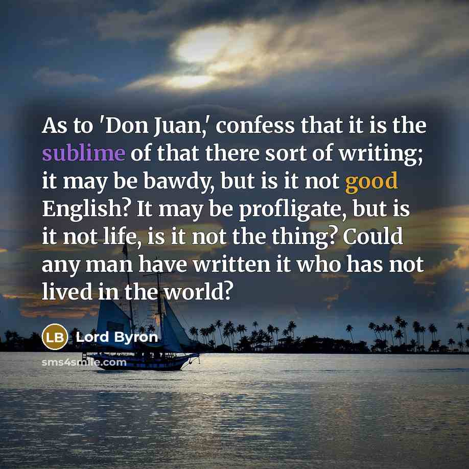 “As to 'Don Juan,' confess that it is the sublime of that there sort of writing; it may be bawdy, but is it not good English? It may be profligate, but is it not life, is it not the thing? Could any man have written it who has not lived in the world?” quote by Lord Byron
