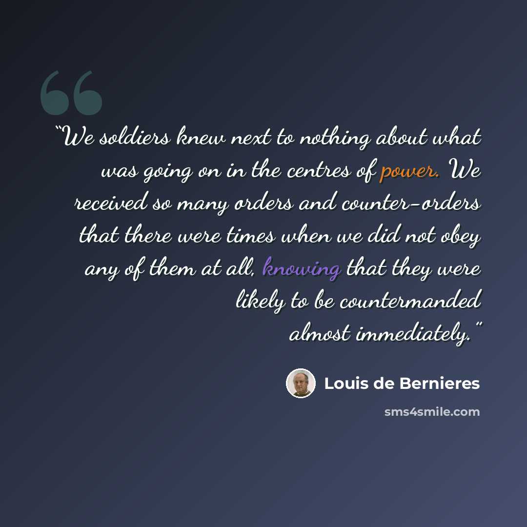 “We soldiers knew next to nothing about what was going on in the centres of power. We received so many orders and counter-orders that there were times when we did not obey any of them at all, knowing that they were likely to be countermanded almost immediately.” quote by Louis de Bernières