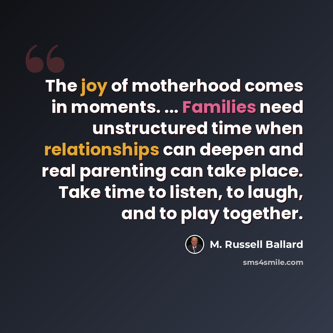 “The joy of motherhood comes in moments. ... Families need unstructured time when relationships can deepen and real parenting can take place. Take time to listen, to laugh, and to play together.” quote by M. Russell Ballard