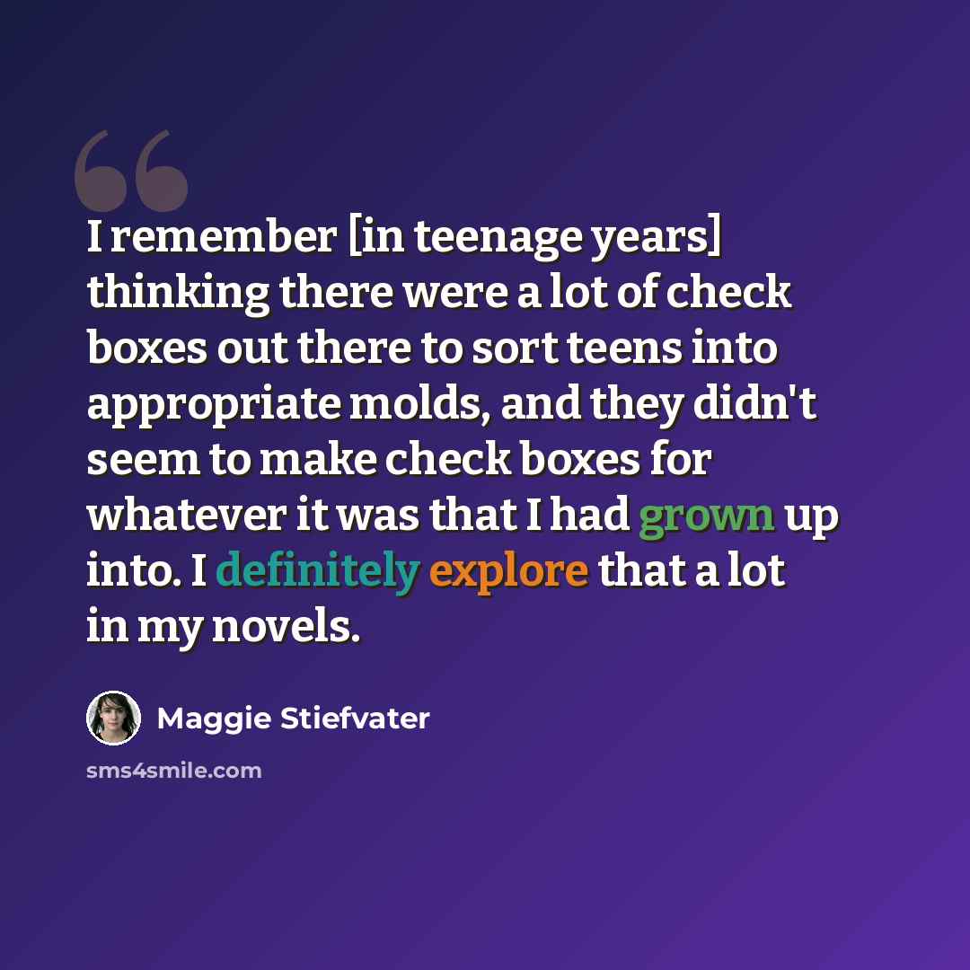“I remember [in teenage years] thinking there were a lot of check boxes out there to sort teens into appropriate molds, and they didn't seem to make check boxes for whatever it was that I had grown up into. I definitely explore that a lot in my novels.” quote by Maggie Stiefvater