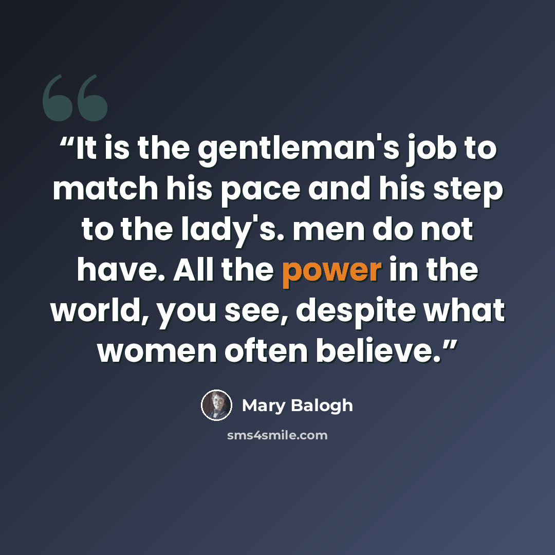 “It is the gentleman's job to match his pace and his step to the lady's. men do not have. All the power in the world, you see, despite what women often believe.” quote by Mary Balogh