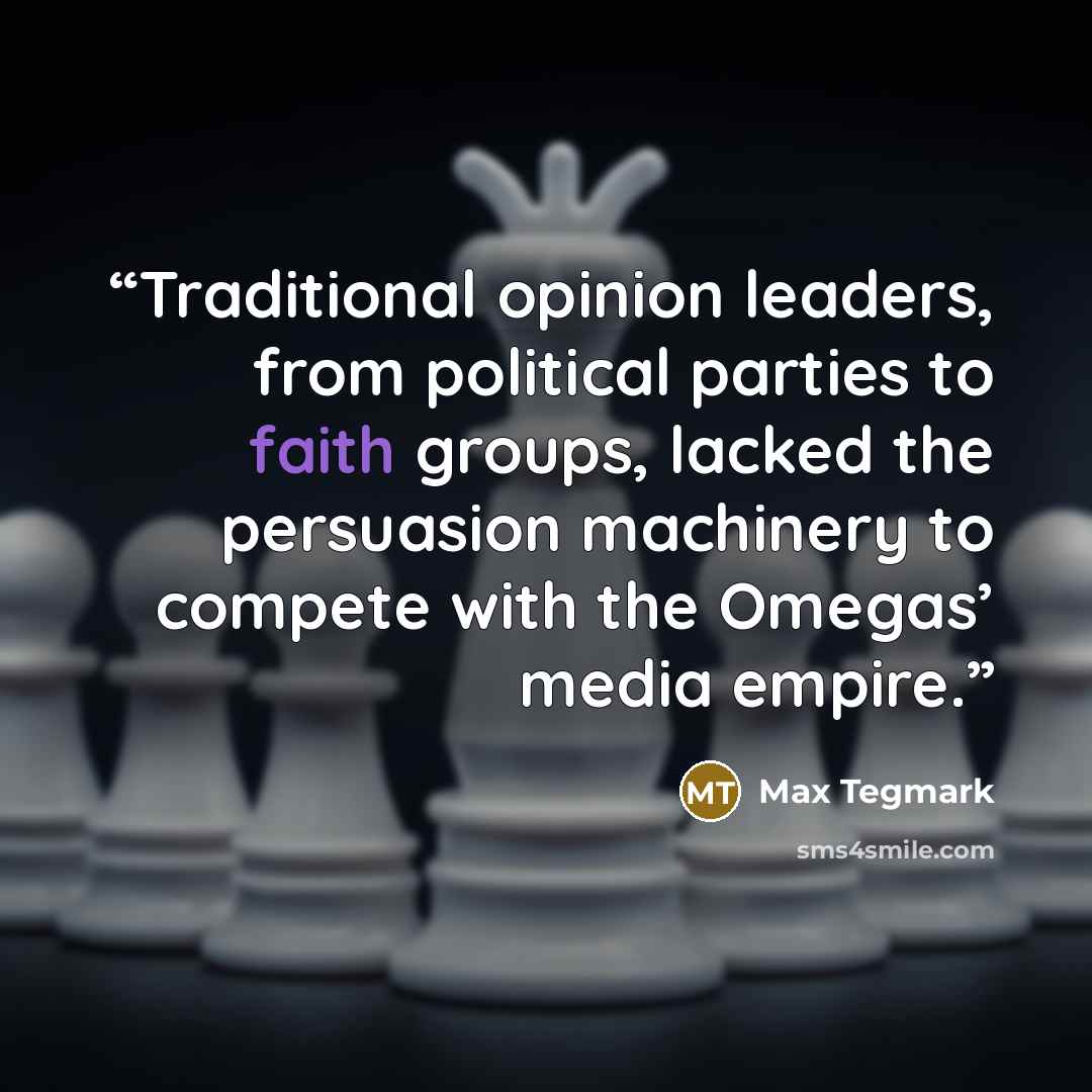 “Traditional opinion leaders, from political parties to faith groups, lacked the persuasion machinery to compete with the Omegas’ media empire.” quote by Max Tegmark