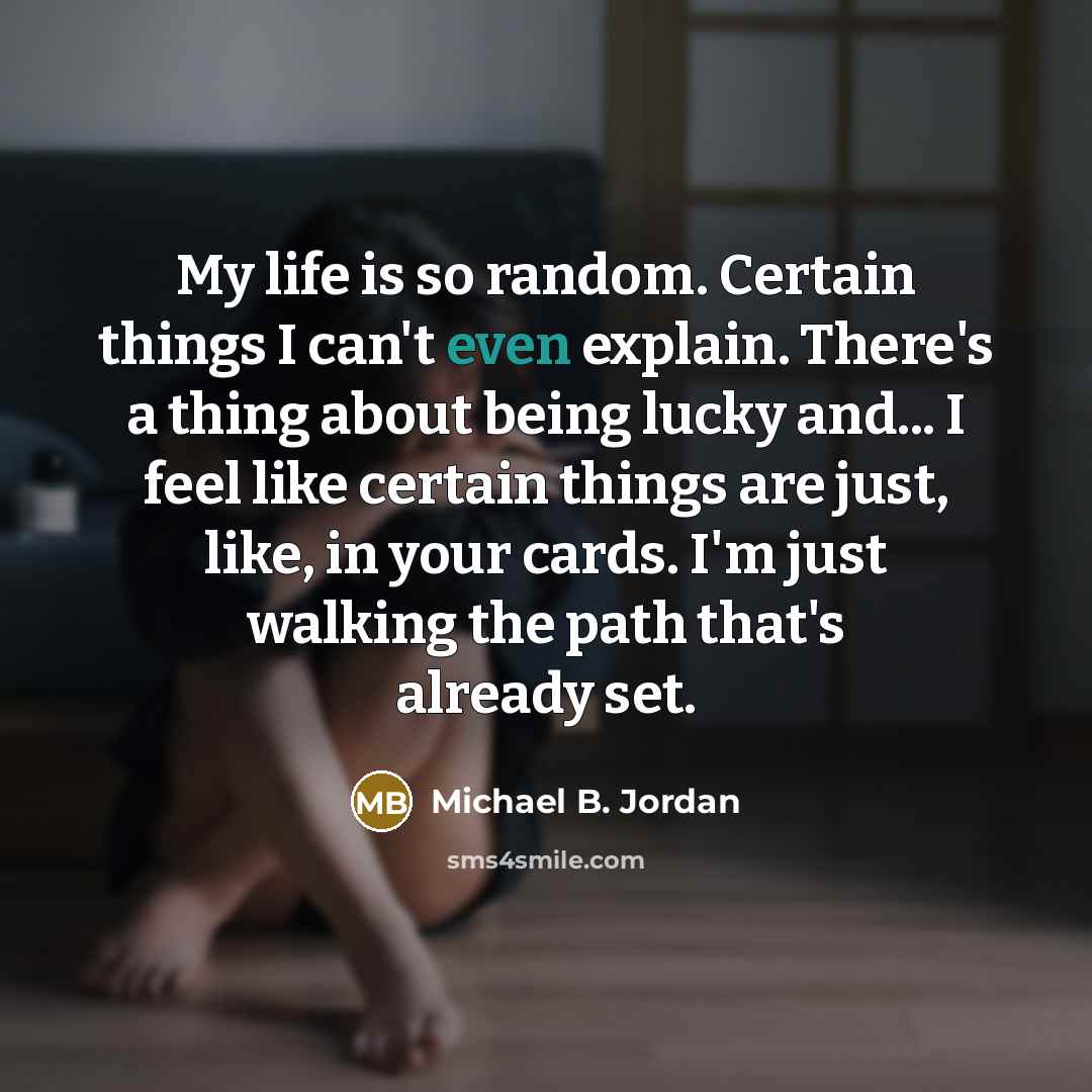 “My life is so random. Certain things I can't even explain. There's a thing about being lucky and... I feel like certain things are just, like, in your cards. I'm just walking the path that's already set.” quote by Michael B. Jordan