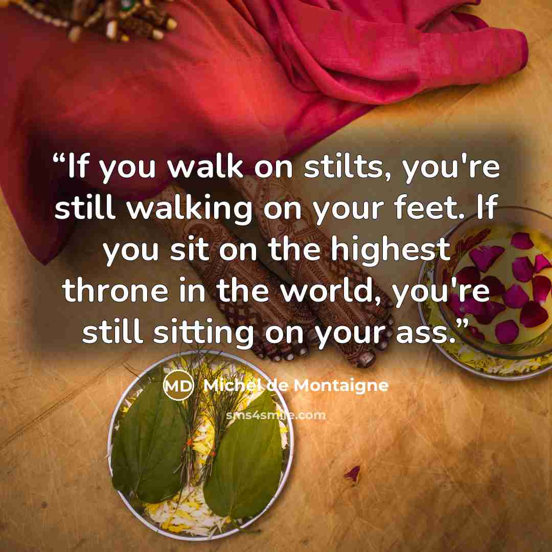 “If you walk on stilts, you're still walking on your feet. If you sit on the highest throne in the world, you're still sitting on your ass.” quote by Michel de Montaigne