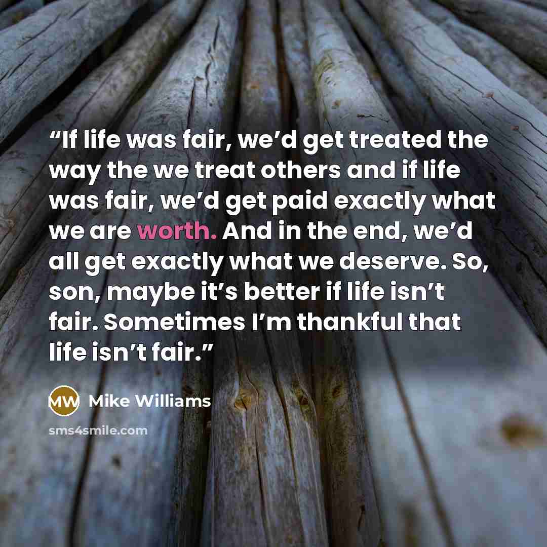 “If life was fair, we’d get treated the way the we treat others and if life was fair, we’d get paid exactly what we are worth. And in the end, we’d all get exactly what we deserve. So, son, maybe it’s better if life isn’t fair. Sometimes I’m thankful that life isn’t fair.” quote by Mike Williams