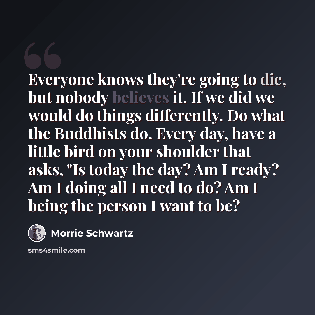 “Everyone knows they're going to die, but nobody believes it. If we did we would do things differently. Do what the Buddhists do. Every day, have a little bird on your shoulder that asks, "Is today the day? Am I ready? Am I doing all I need to do? Am I being the person I want to be?” quote by Morrie Schwartz