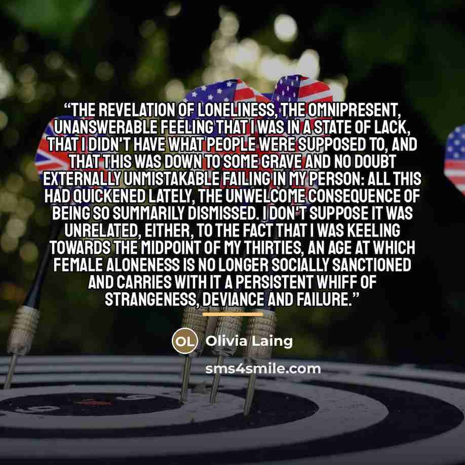“The revelation of loneliness, the omnipresent, unanswerable feeling that I was in a state of lack, that I didn't have what people were supposed to, and that this was down to some grave and no doubt externally unmistakable failing in my person: all this had quickened lately, the unwelcome…” quote by Olivia Laing