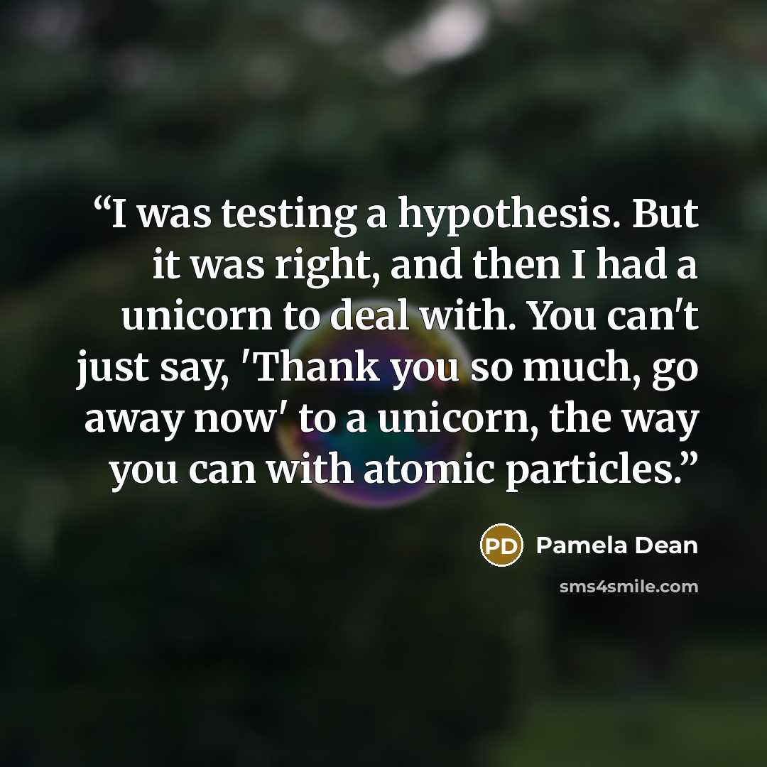 “I was testing a hypothesis. But it was right, and then I had a unicorn to deal with. You can't just say, 'Thank you so much, go away now' to a unicorn, the way you can with atomic particles.” quote by Pamela Dean