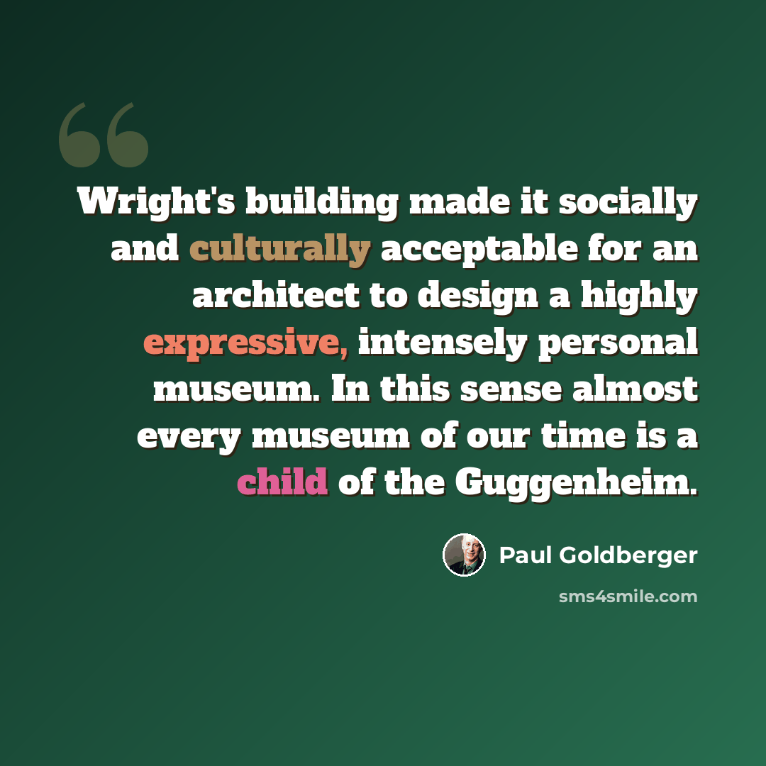 “Wright's building made it socially and culturally acceptable for an architect to design a highly expressive, intensely personal museum. In this sense almost every museum of our time is a child of the Guggenheim.” quote by Paul Goldberger
