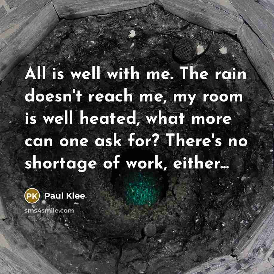 “All is well with me. The rain doesn't reach me, my room is well heated, what more can one ask for? There's no shortage of work, either...” quote by Paul Klee