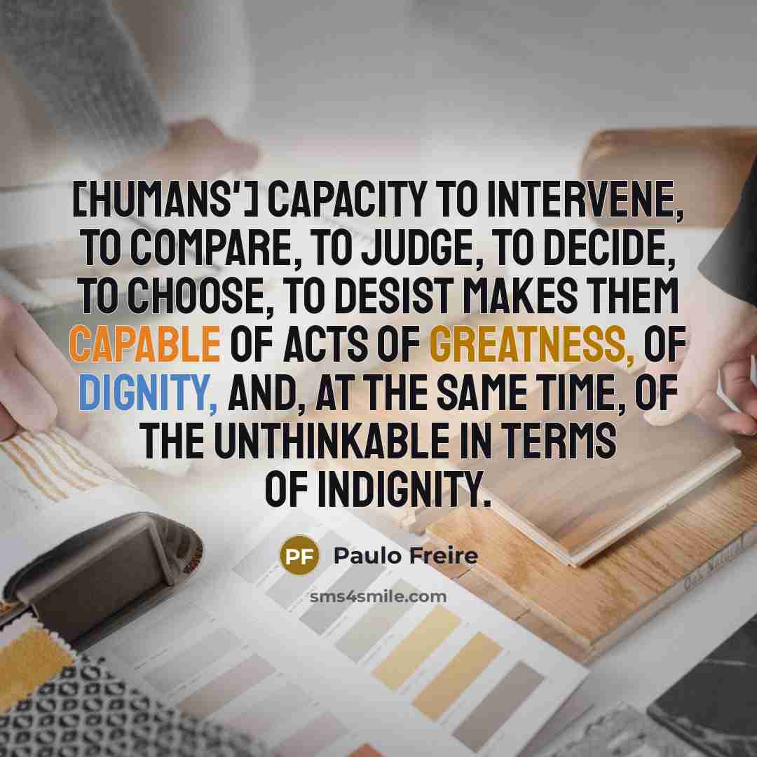 “[Humans'] capacity to intervene, to compare, to judge, to decide, to choose, to desist makes them capable of acts of greatness, of dignity, and, at the same time, of the unthinkable in terms of indignity.” quote by Paulo Freire