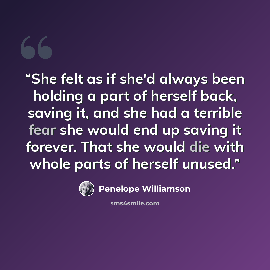 “She felt as if she'd always been holding a part of herself back, saving it, and she had a terrible fear she would end up saving it forever. That she would die with whole parts of herself unused.” quote by Penelope Williamson