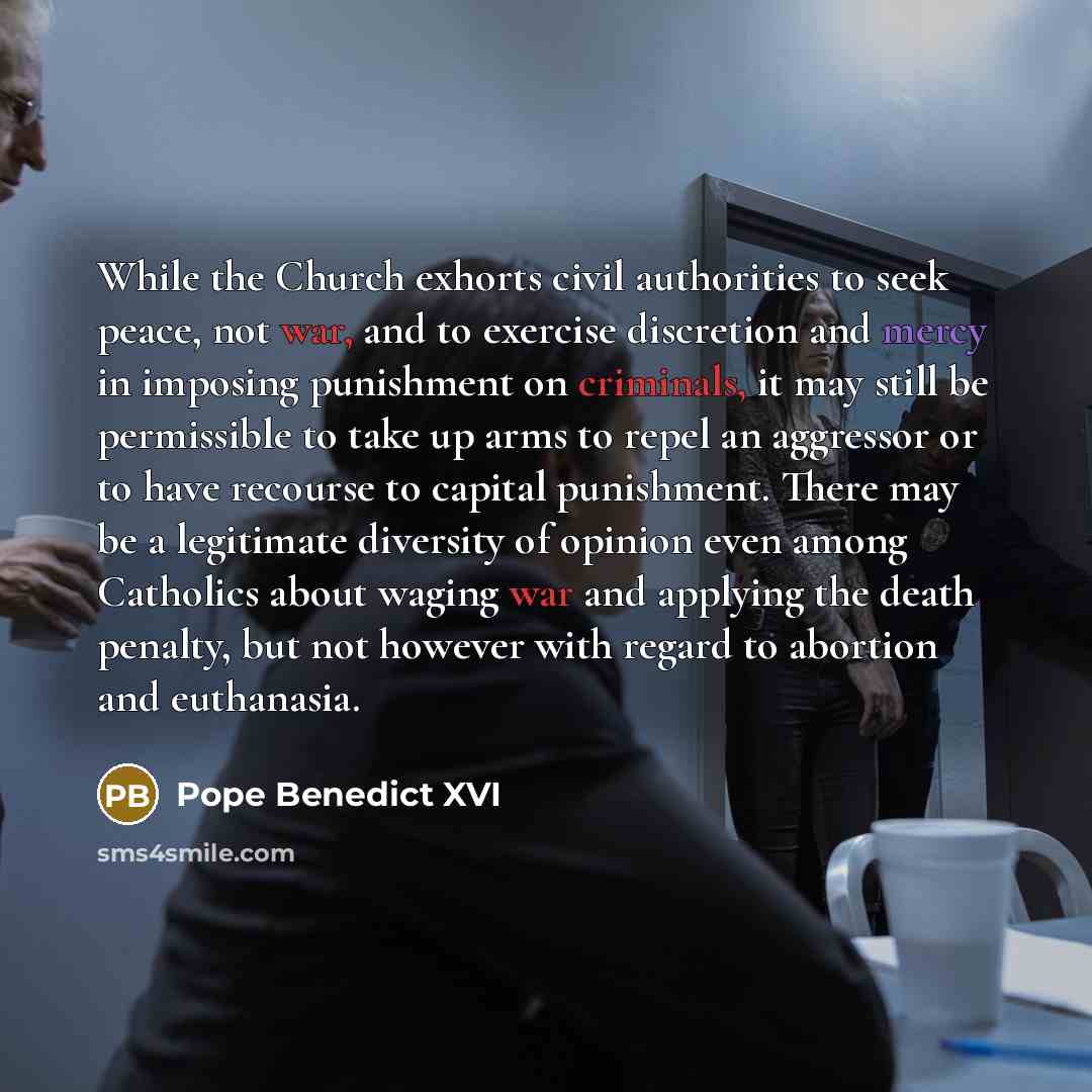 “While the Church exhorts civil authorities to seek peace, not war, and to exercise discretion and mercy in imposing punishment on criminals, it may still be permissible to take up arms to repel an aggressor or to have recourse to capital punishment. There may be a legitimate diversity of opinion…” quote by Pope Benedict XVI