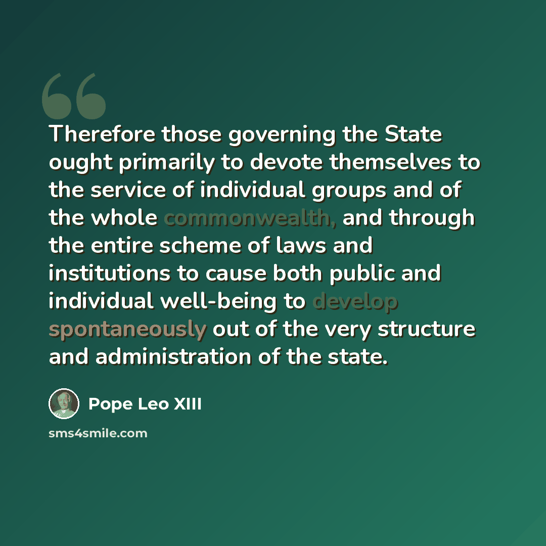 “Therefore those governing the State ought primarily to devote themselves to the service of individual groups and of the whole commonwealth, and through the entire scheme of laws and institutions to cause both public and individual well-being to develop spontaneously out of the very structure and…” quote by Pope Leo XIII