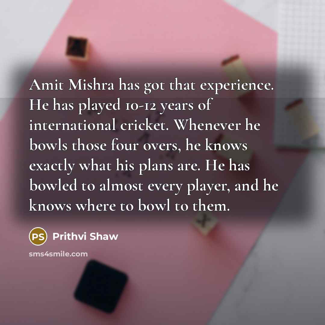 “Amit Mishra has got that experience. He has played 10-12 years of international cricket. Whenever he bowls those four overs, he knows exactly what his plans are. He has bowled to almost every player, and he knows where to bowl to them.” quote by Prithvi Shaw