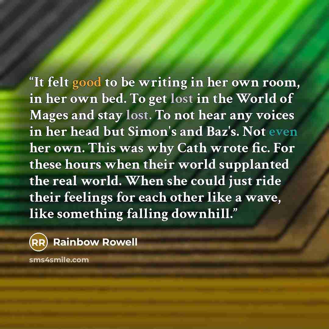 “It felt good to be writing in her own room, in her own bed. To get lost in the World of Mages and stay lost. To not hear any voices in her head but Simon's and Baz's. Not even her own. This was why Cath wrote fic. For these hours when their world supplanted the real world. When she could just ride…” quote by Rainbow Rowell