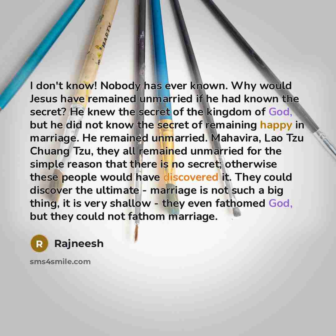 “I don't know! Nobody has ever known. Why would Jesus have remained unmarried if he had known the secret? He knew the secret of the kingdom of God, but he did not know the secret of remaining happy in marriage. He remained unmarried. Mahavira, Lao Tzu Chuang Tzu, they all remained unmarried for the…” quote by Rajneesh