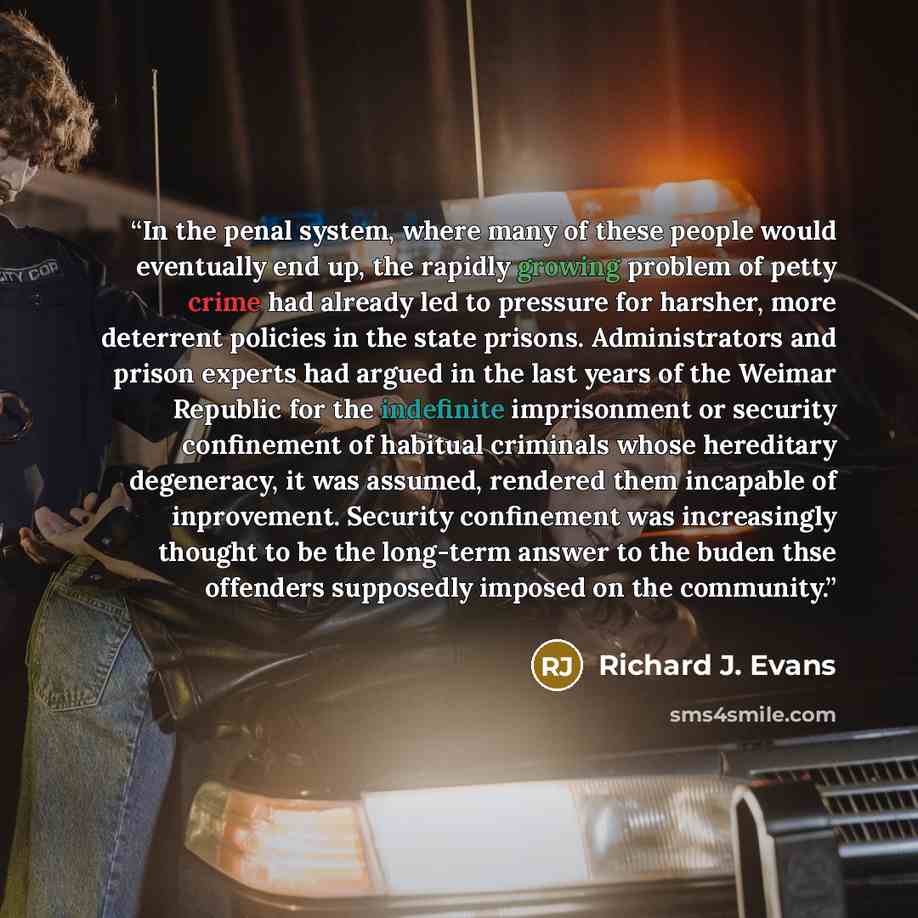 “In the penal system, where many of these people would eventually end up, the rapidly growing problem of petty crime had already led to pressure for harsher, more deterrent policies in the state prisons. Administrators and prison experts had argued in the last years of the Weimar Republic for the…” quote by Richard J. Evans