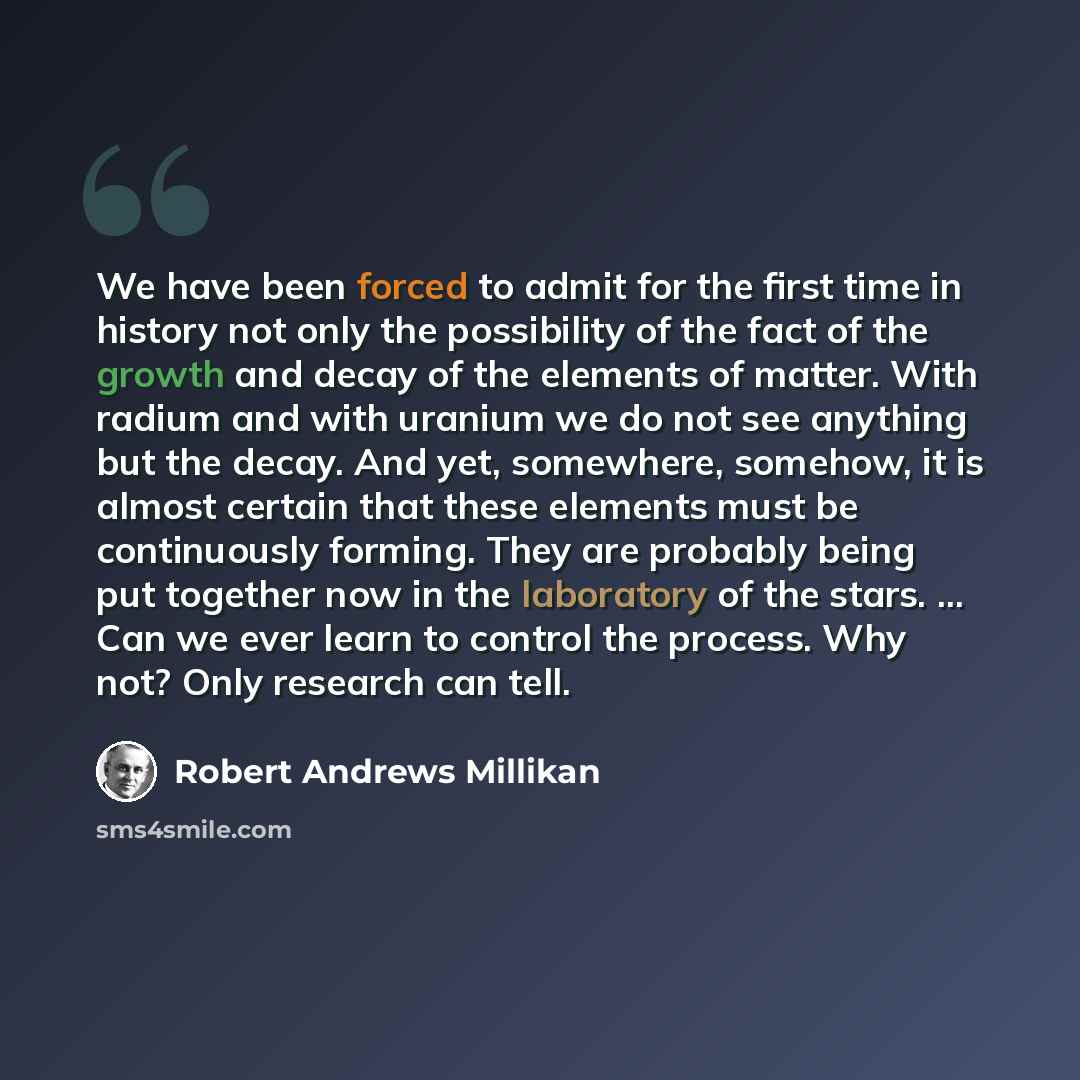 “We have been forced to admit for the first time in history not only the possibility of the fact of the growth and decay of the elements of matter. With radium and with uranium we do not see anything but the decay. And yet, somewhere, somehow, it is almost certain that these elements must be…” quote by Robert Andrews Millikan