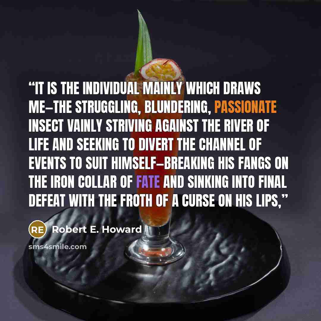 “It is the individual mainly which draws me—the struggling, blundering, passionate insect vainly striving against the river of Life and seeking to divert the channel of events to suit himself—breaking his fangs on the iron collar of Fate and sinking into final defeat with the froth of a curse on…” quote by Robert E. Howard